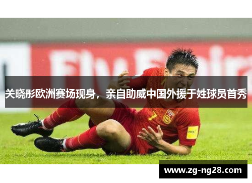 关晓彤欧洲赛场现身，亲自助威中国外援于姓球员首秀