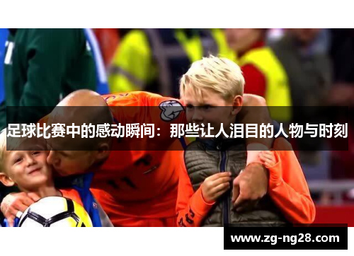 足球比赛中的感动瞬间：那些让人泪目的人物与时刻
