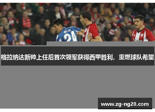 格拉纳达新帅上任后首次领军获得西甲胜利，重燃球队希望