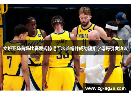 文班亚马首场比赛表现惊艳五次盖帽并成功隔扣字母哥引发热议