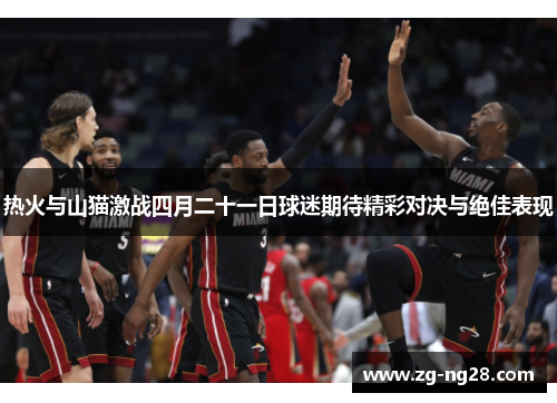 热火与山猫激战四月二十一日球迷期待精彩对决与绝佳表现